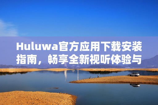 Huluwa官方应用下载安装指南，畅享全新视听体验与精彩内容
