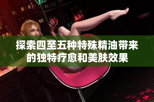 探索四至五种特殊精油带来的独特疗愈和美肤效果