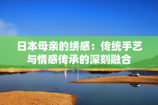 日本母亲的绣感：传统手艺与情感传承的深刻融合