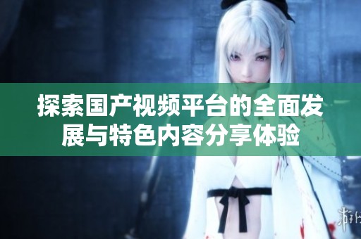 探索国产视频平台的全面发展与特色内容分享体验