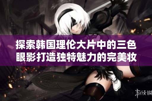 探索韩国理伦大片中的三色眼影打造独特魅力的完美妆容