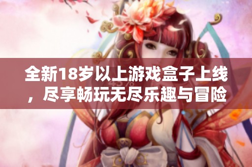 全新18岁以上游戏盒子上线，尽享畅玩无尽乐趣与冒险体验