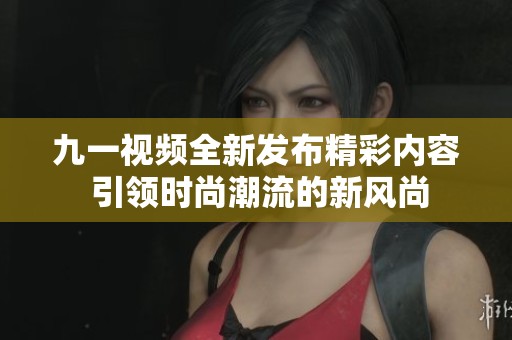 九一视频全新发布精彩内容 引领时尚潮流的新风尚