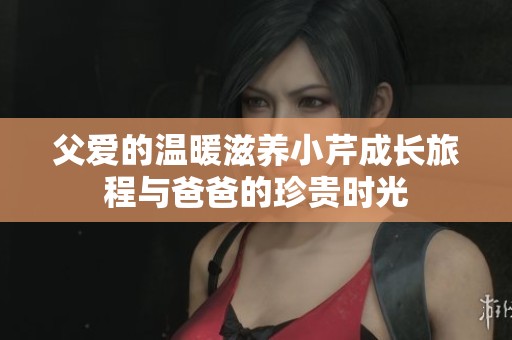 父爱的温暖滋养小芹成长旅程与爸爸的珍贵时光