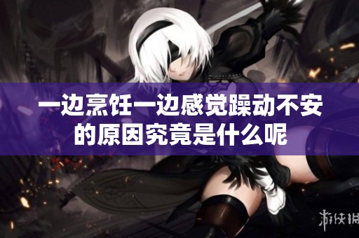 一边烹饪一边感觉躁动不安的原因究竟是什么呢