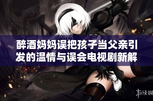 醉酒妈妈误把孩子当父亲引发的温情与误会电视剧新解读