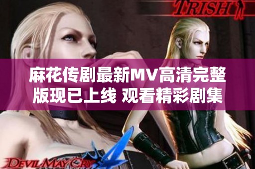 麻花传剧最新MV高清完整版现已上线 观看精彩剧集不容错过