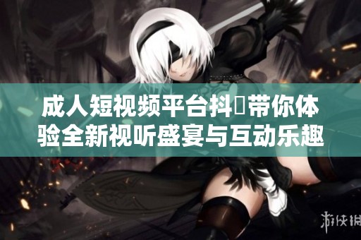 成人短视频平台抖抈带你体验全新视听盛宴与互动乐趣