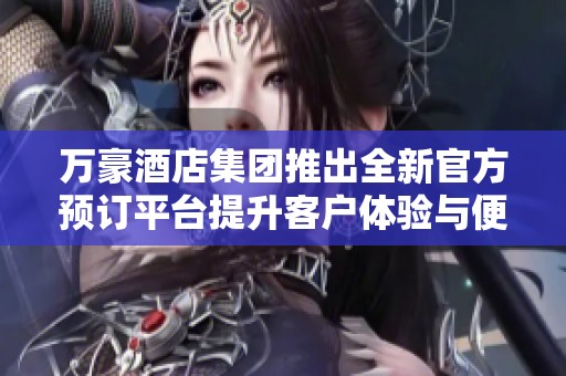 万豪酒店集团推出全新官方预订平台提升客户体验与便捷性