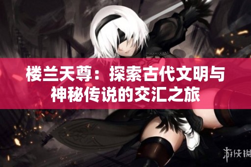 楼兰天尊：探索古代文明与神秘传说的交汇之旅