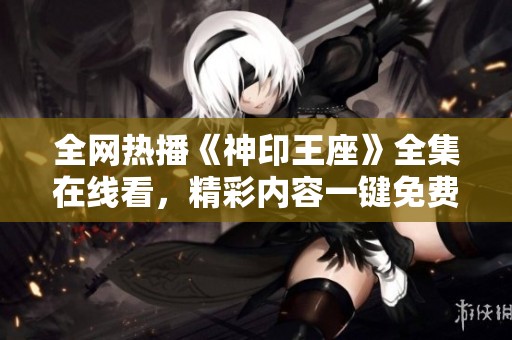 全网热播《神印王座》全集在线看，精彩内容一键免费播放