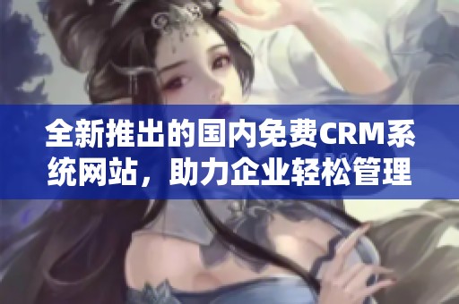全新推出的国内免费CRM系统网站，助力企业轻松管理客户关系