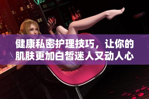 健康私密护理技巧，让你的肌肤更加白皙迷人又动人心弦