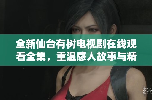 全新仙台有树电视剧在线观看全集，重温感人故事与精彩剧情