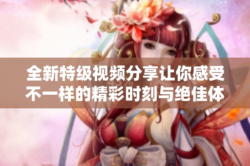 全新特级视频分享让你感受不一样的精彩时刻与绝佳体验