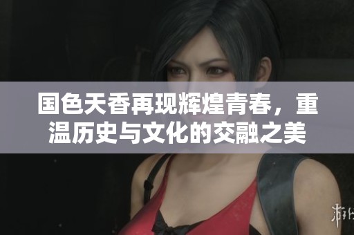 国色天香再现辉煌青春，重温历史与文化的交融之美