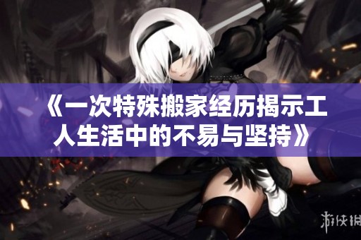 《一次特殊搬家经历揭示工人生活中的不易与坚持》