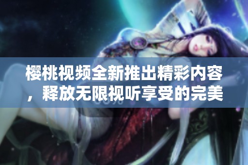 樱桃视频全新推出精彩内容，释放无限视听享受的完美体验