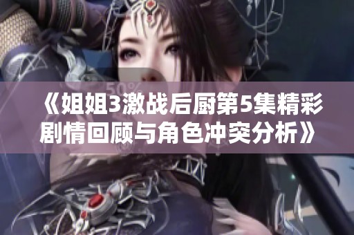 《姐姐3激战后厨第5集精彩剧情回顾与角色冲突分析》