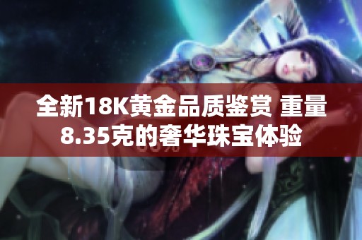 全新18K黄金品质鉴赏 重量8.35克的奢华珠宝体验