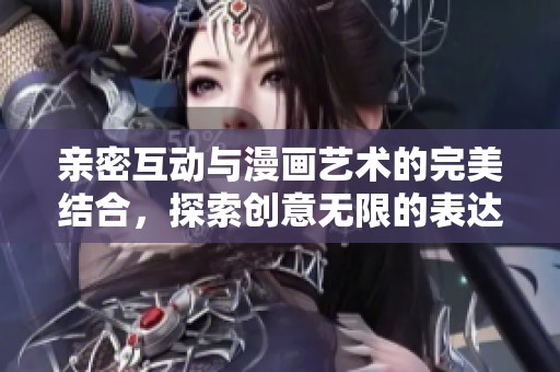 亲密互动与漫画艺术的完美结合，探索创意无限的表达方式