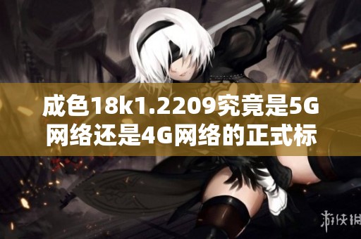 成色18k1.2209究竟是5G网络还是4G网络的正式标准解析