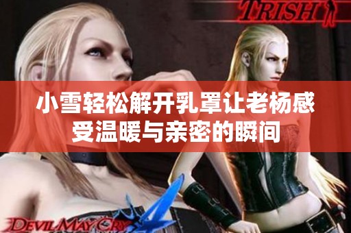 小雪轻松解开乳罩让老杨感受温暖与亲密的瞬间