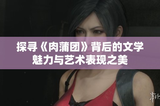探寻《肉蒲团》背后的文学魅力与艺术表现之美