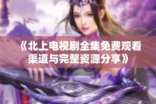 《北上电视剧全集免费观看渠道与完整资源分享》