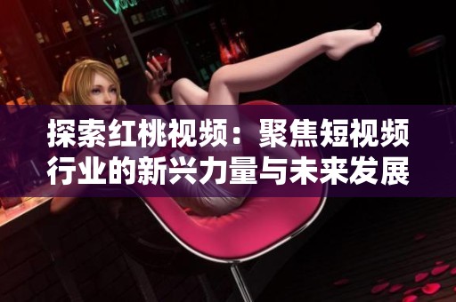 探索红桃视频：聚焦短视频行业的新兴力量与未来发展趋势