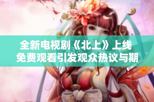 全新电视剧《北上》上线 免费观看引发观众热议与期待