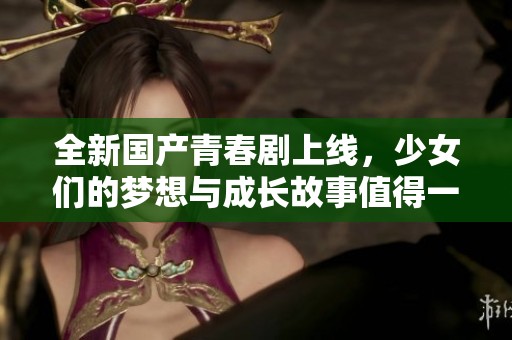 全新国产青春剧上线，少女们的梦想与成长故事值得一看
