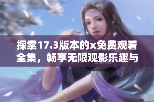 探索17.3版本的x免费观看全集，畅享无限观影乐趣与精彩内容