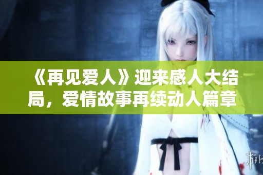 《再见爱人》迎来感人大结局，爱情故事再续动人篇章