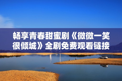 畅享青春甜蜜剧《微微一笑很倾城》全剧免费观看链接分享