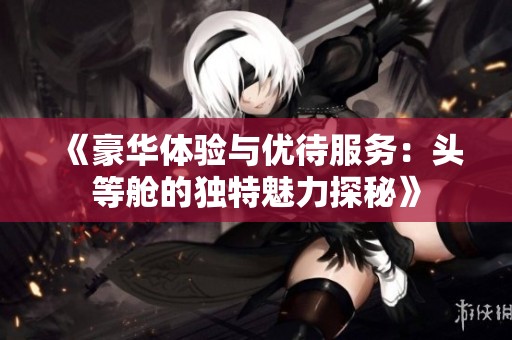 《豪华体验与优待服务：头等舱的独特魅力探秘》