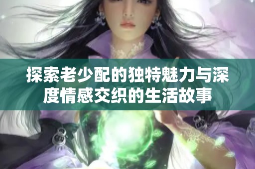 探索老少配的独特魅力与深度情感交织的生活故事