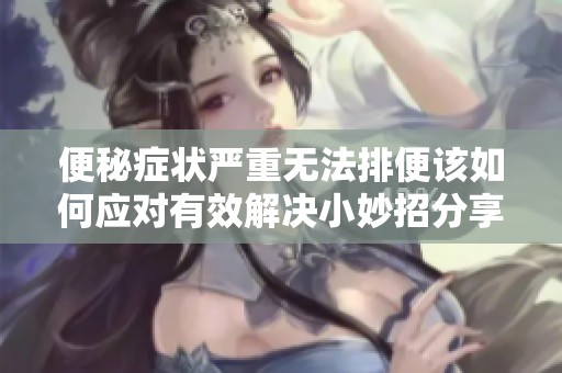 便秘症状严重无法排便该如何应对有效解决小妙招分享