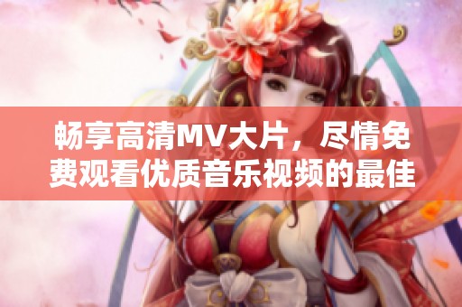 畅享高清MV大片，尽情免费观看优质音乐视频的最佳平台推荐