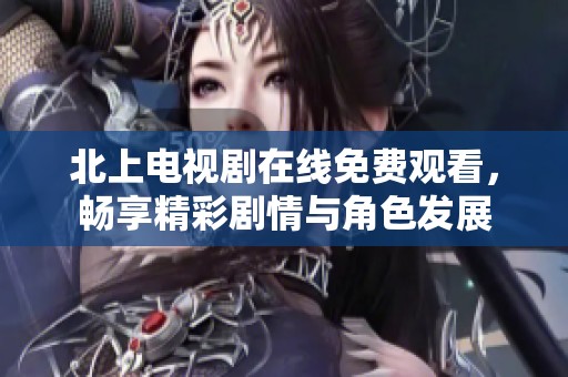北上电视剧在线免费观看，畅享精彩剧情与角色发展