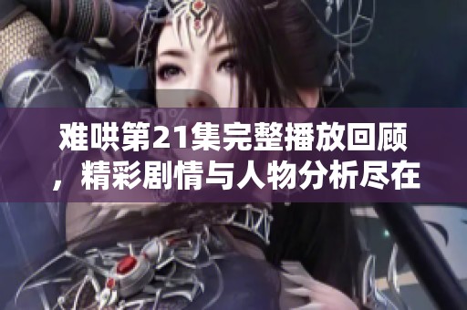 难哄第21集完整播放回顾，精彩剧情与人物分析尽在其中
