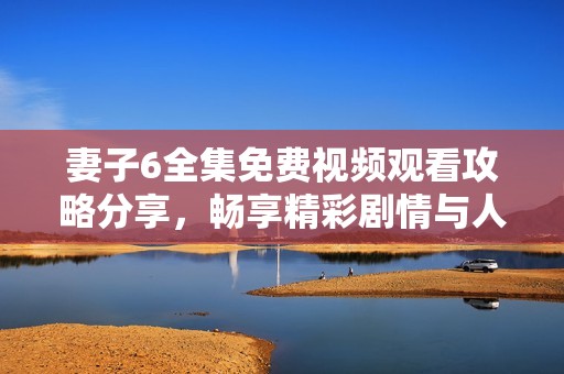 妻子6全集免费视频观看攻略分享，畅享精彩剧情与人物发展