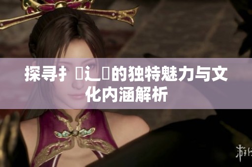 探寻扌喿辶畐的独特魅力与文化内涵解析