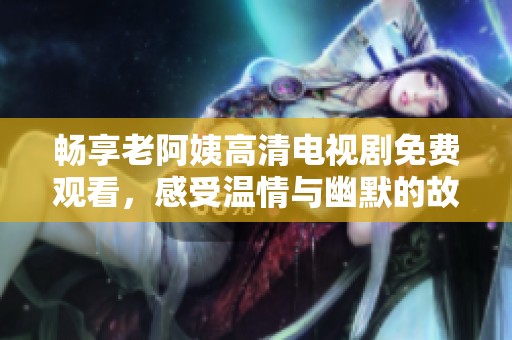畅享老阿姨高清电视剧免费观看，感受温情与幽默的故事魅力
