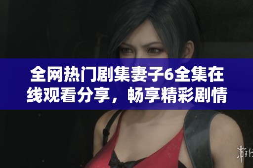 全网热门剧集妻子6全集在线观看分享，畅享精彩剧情与角色发展