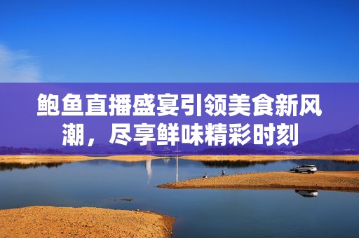 鲍鱼直播盛宴引领美食新风潮，尽享鲜味精彩时刻