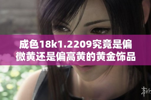 成色18k1.2209究竟是偏微黄还是偏高黄的黄金饰品解析