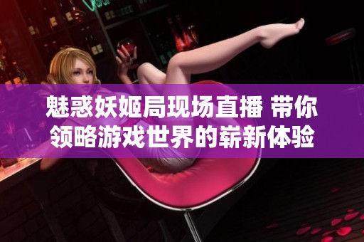魅惑妖姬局现场直播 带你领略游戏世界的崭新体验