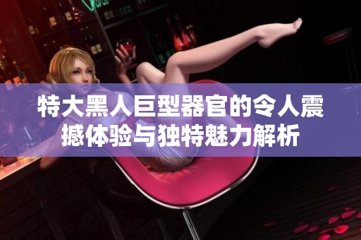 特大黑人巨型器官的令人震撼体验与独特魅力解析