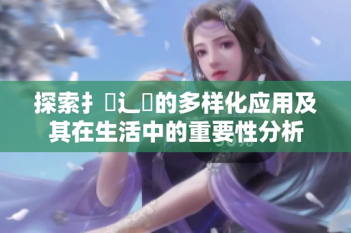 探索扌喿辶畐的多样化应用及其在生活中的重要性分析